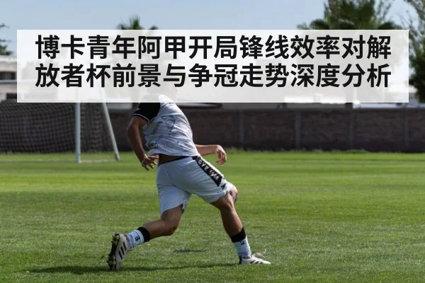 博卡青年阿甲开局锋线效率对解放者杯前景与争冠走势深度分析