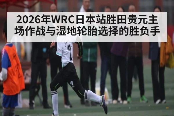 2026年WRC日本站胜田贵元主场作战与湿地轮胎选择的胜负手（ayx）